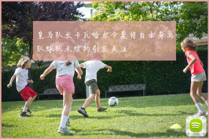 皇马队长卡瓦哈尔今夏将自由身离队球队未续约引发关注