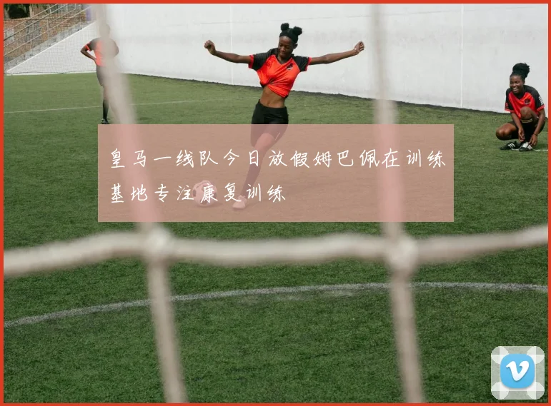 皇马一线队今日放假姆巴佩在训练基地专注康复训练