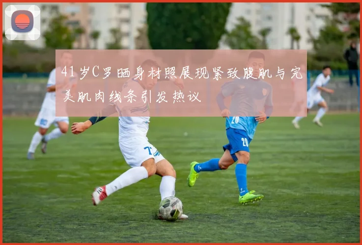 41岁C罗晒身材照展现紧致腹肌与完美肌肉线条引发热议
