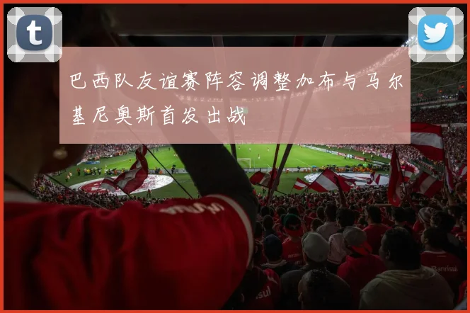 巴西队友谊赛阵容调整加布与马尔基尼奥斯首发出战