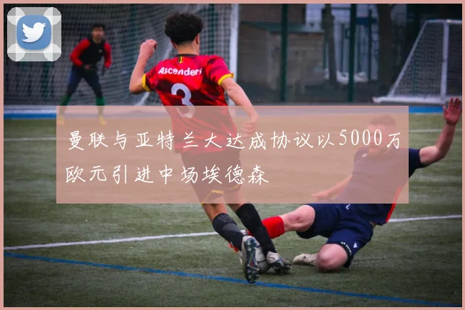 曼联与亚特兰大达成协议以5000万欧元引进中场埃德森