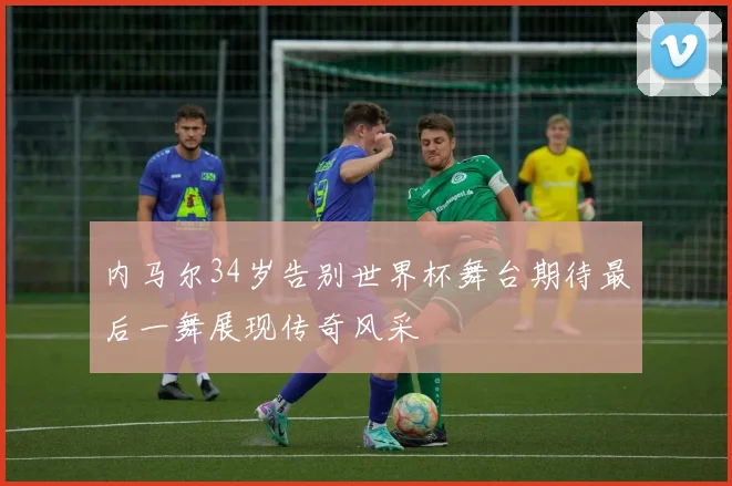 内马尔34岁告别世界杯舞台期待最后一舞展现传奇风采