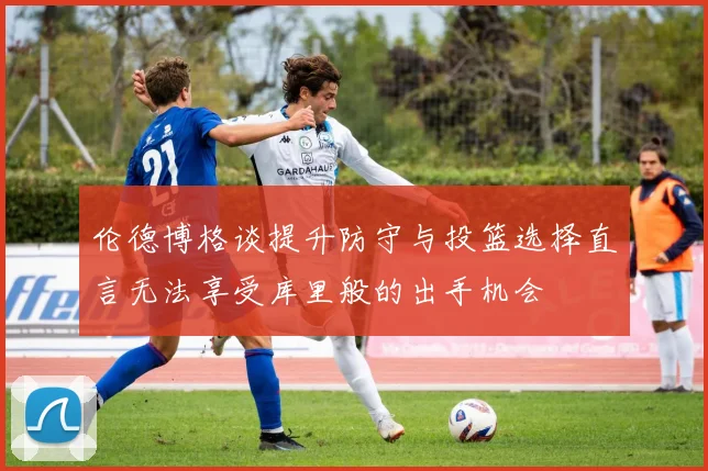 伦德博格谈提升防守与投篮选择直言无法享受库里般的出手机会