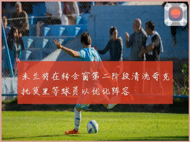 米兰将在转会窗第二阶段清洗奇克托莫里等球员以优化阵容