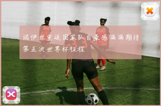 诺伊尔重返国家队自豪感满满期待第五次世界杯征程