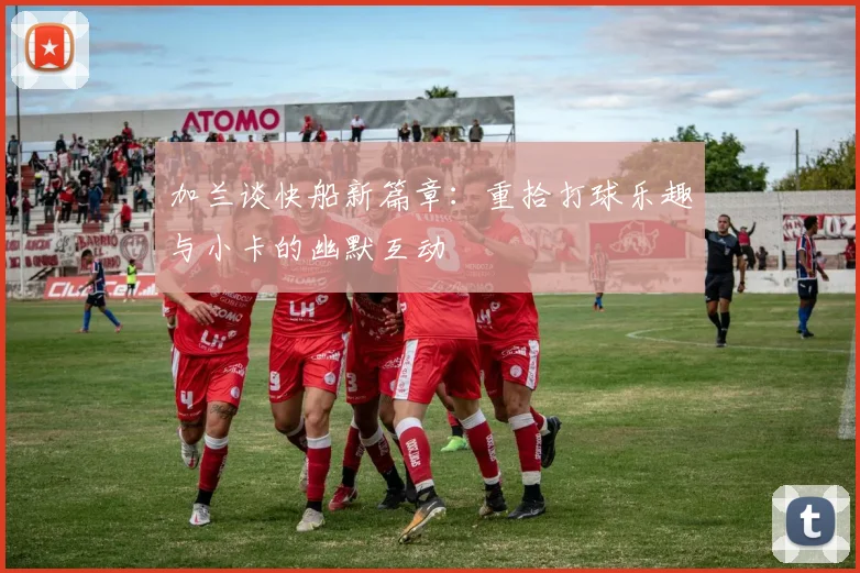 加兰谈快船新篇章：重拾打球乐趣与小卡的幽默互动