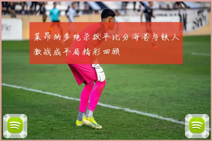 莱昂纳多绝杀扳平比分海港与铁人激战成平局精彩回顾
