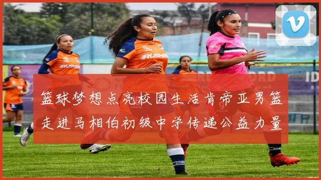篮球梦想点亮校园生活肯帝亚男篮走进马相伯初级中学传递公益力量