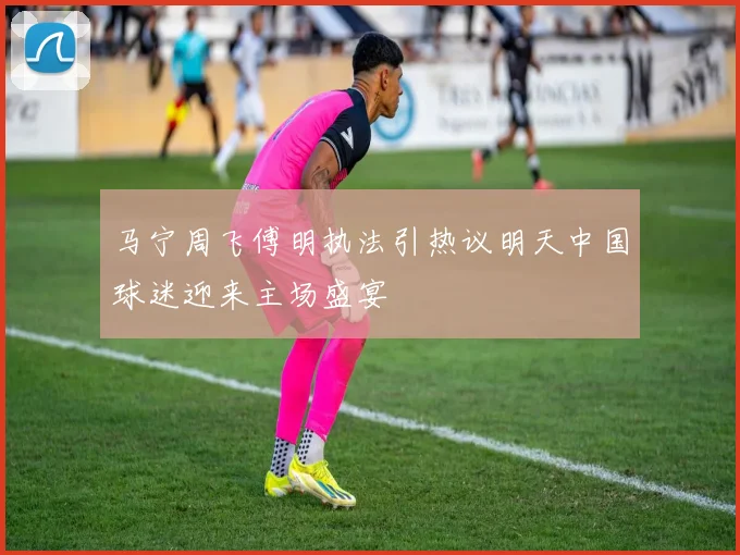 马宁周飞傅明执法引热议明天中国球迷迎来主场盛宴