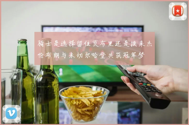 骑士是选择留住莫布里还是换来杰伦布朗与米切尔哈登共筑冠军梦