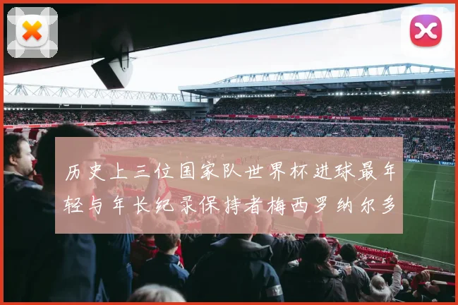 历史上三位国家队世界杯进球最年轻与年长纪录保持者梅西罗纳尔多劳德鲁普