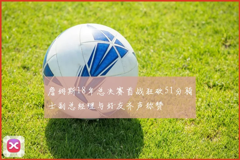 詹姆斯18年总决赛首战狂砍51分骑士副总经理与好友齐声称赞