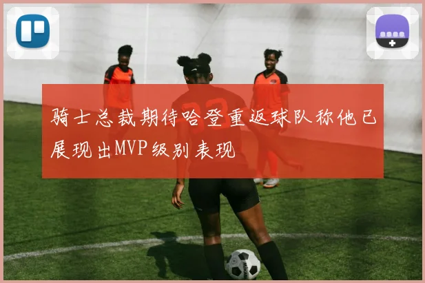 骑士总裁期待哈登重返球队称他已展现出MVP级别表现