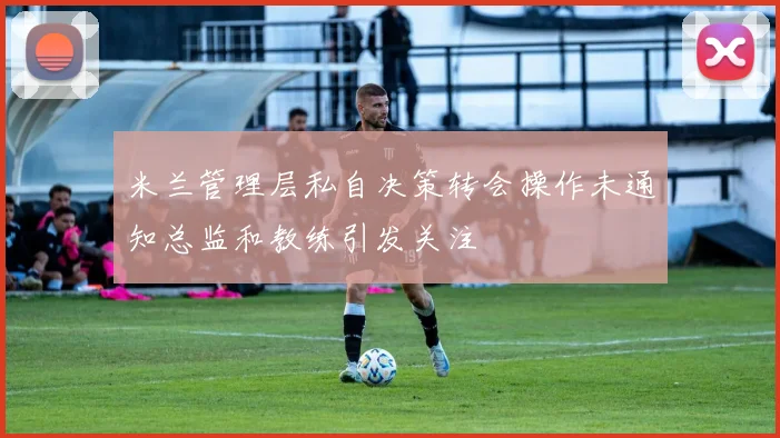 米兰管理层私自决策转会操作未通知总监和教练引发关注
