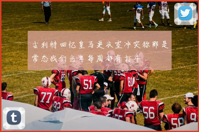 古利特回忆皇马更衣室冲突称那是常态我们当年每周都有打斗